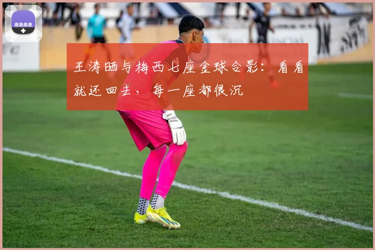 王涛晒与梅西七座金球合影：看看就还回去，每一座都很沉
