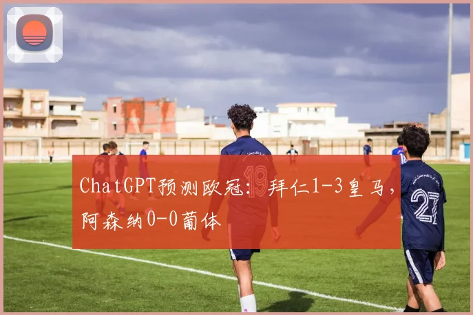 ChatGPT预测欧冠：拜仁1-3皇马，阿森纳0-0葡体