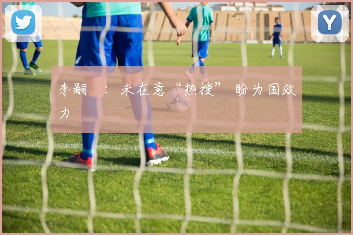李嗣镕：未在意“热搜” 盼为国效力