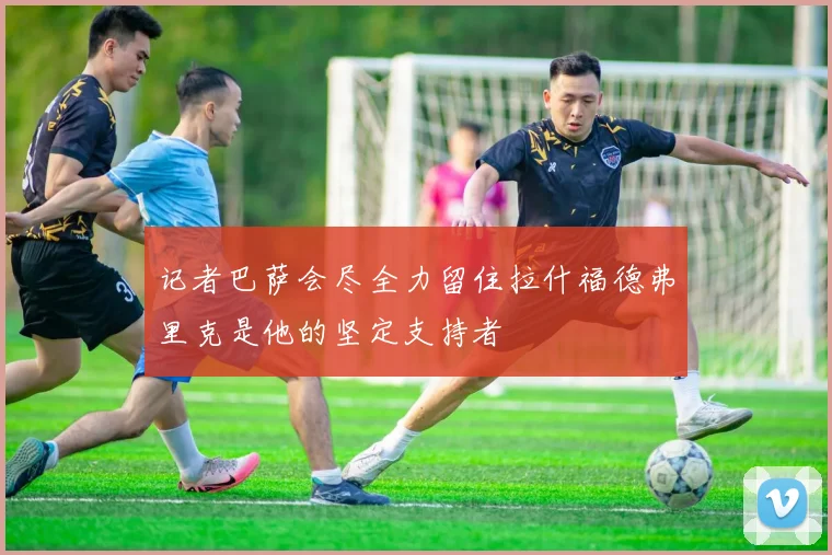 记者巴萨会尽全力留住拉什福德弗里克是他的坚定支持者