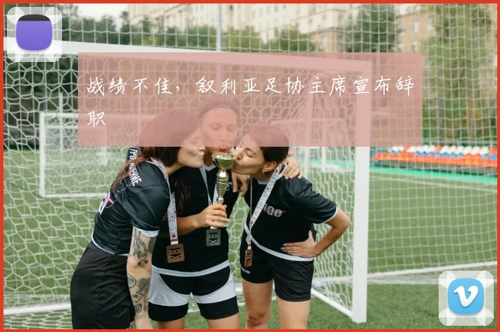 战绩不佳，叙利亚足协主席宣布辞职