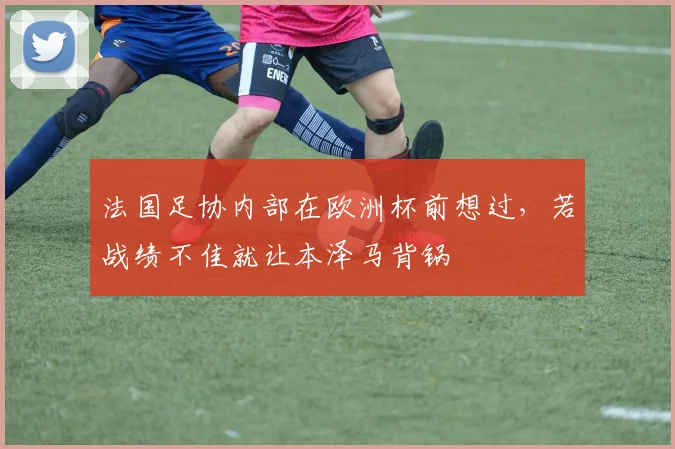 法国足协内部在欧洲杯前想过，若战绩不佳就让本泽马背锅