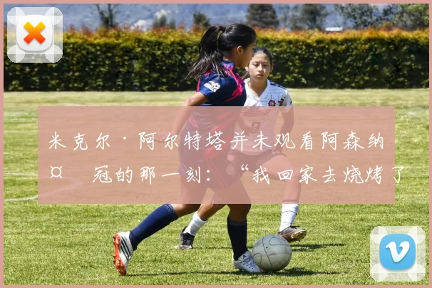 米克尔·阿尔特塔并未观看阿森纳夺冠的那一刻：“我回家去烧烤了”