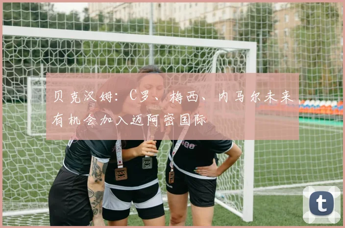 贝克汉姆：C罗、梅西、内马尔未来有机会加入迈阿密国际