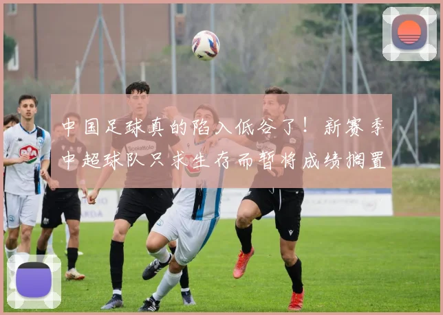 中国足球真的陷入低谷了！新赛季中超球队只求生存而暂将成绩搁置