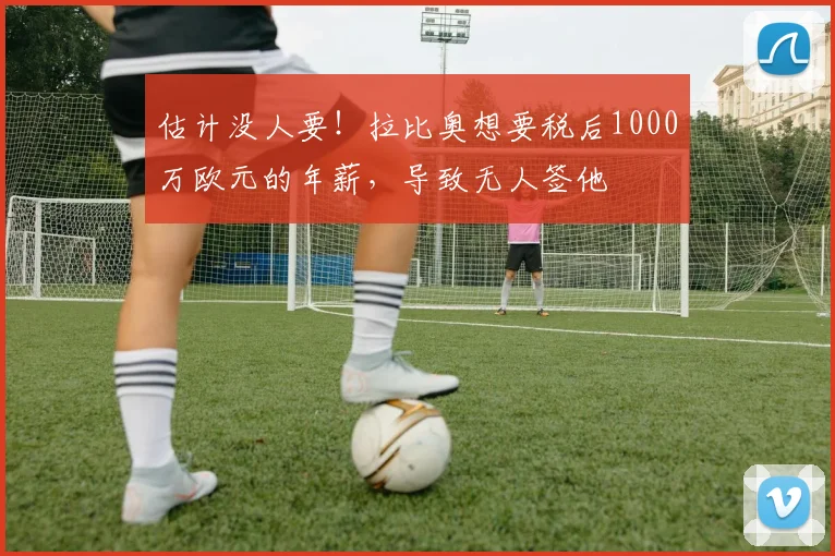 估计没人要！拉比奥想要税后1000万欧元的年薪，导致无人签他