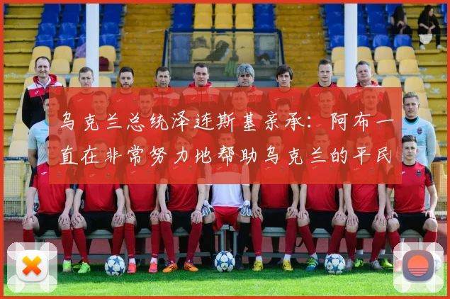 乌克兰总统泽连斯基亲承：阿布一直在非常努力地帮助乌克兰的平民