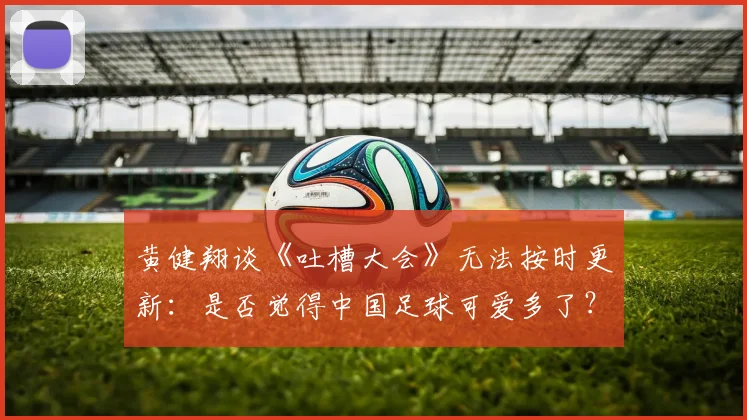 黄健翔谈《吐槽大会》无法按时更新：是否觉得中国足球可爱多了？