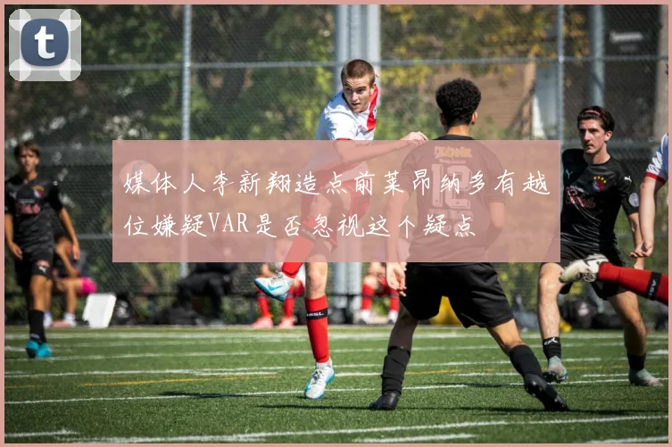 媒体人李新翔造点前莱昂纳多有越位嫌疑VAR是否忽视这个疑点