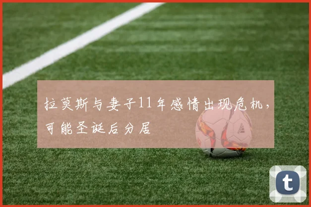 拉莫斯与妻子11年感情出现危机，可能圣诞后分居