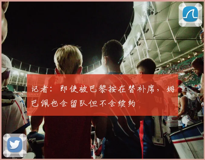 记者：即使被巴黎按在替补席，姆巴佩也会留队但不会续约