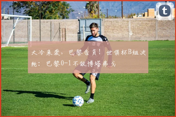 大冷来袭，巴黎告负！世俱杯B组次轮：巴黎0-1不敌博塔弗戈