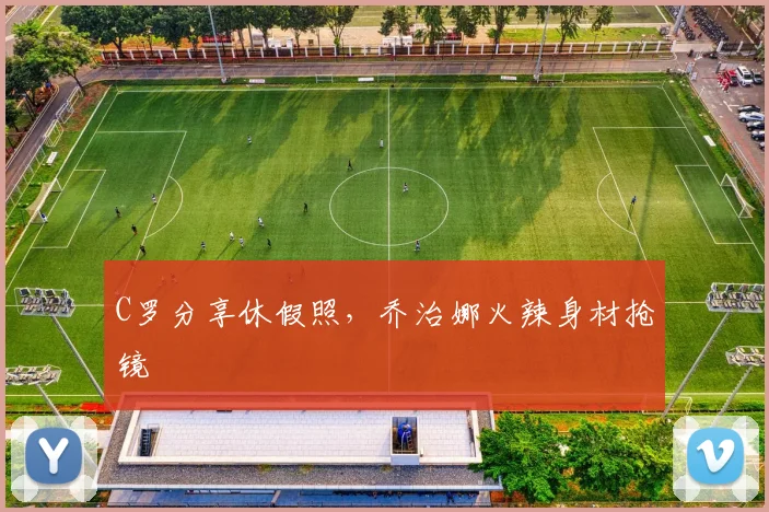 C罗分享休假照，乔治娜火辣身材抢镜