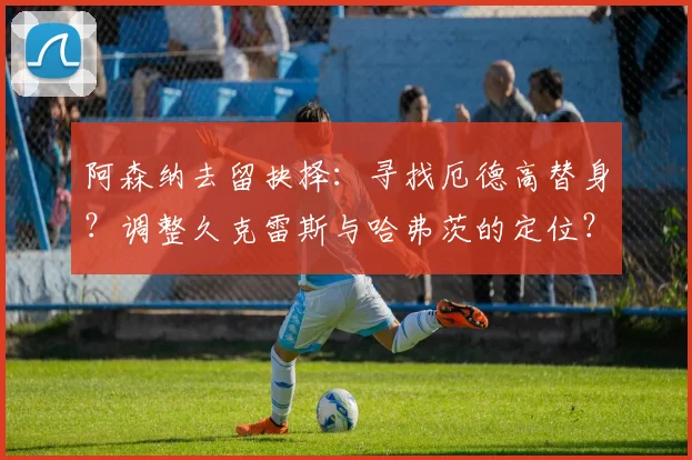 阿森纳去留抉择：寻找厄德高替身？调整久克雷斯与哈弗茨的定位？