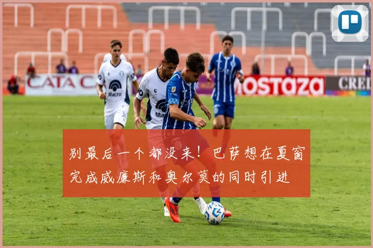 别最后一个都没来！巴萨想在夏窗完成威廉斯和奥尔莫的同时引进