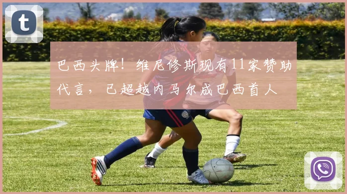 巴西头牌！维尼修斯现有11家赞助代言，已超越内马尔成巴西首人