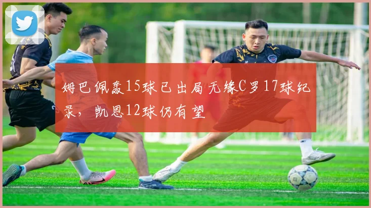 姆巴佩轰15球已出局无缘C罗17球纪录，凯恩12球仍有望