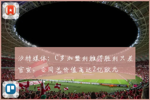 沙特媒体：C罗加盟利雅得胜利只差官宣，合同总价值高达2亿欧元